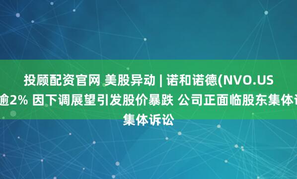 投顾配资官网 美股异动 | 诺和诺德(NVO.US)跌逾2% 因下调展望引发股价暴跌 公司正面临股东集体诉讼