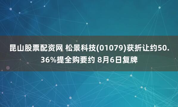 昆山股票配资网 松景科技(01079)获折让约50.36%提全购要约 8月6日复牌