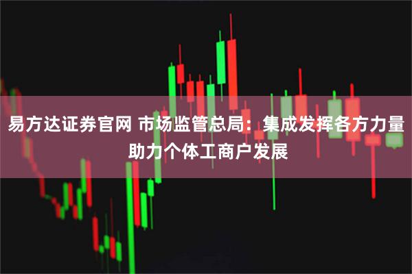 易方达证券官网 市场监管总局：集成发挥各方力量 助力个体工商户发展