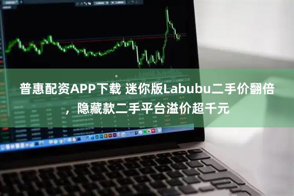 普惠配资APP下载 迷你版Labubu二手价翻倍，隐藏款二手平台溢价超千元