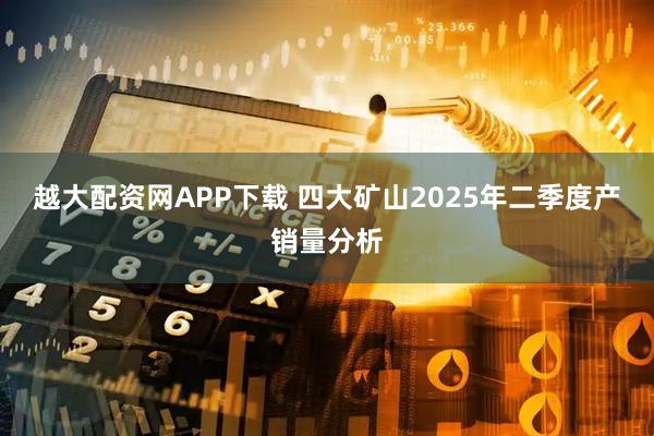 越大配资网APP下载 四大矿山2025年二季度产销量分析