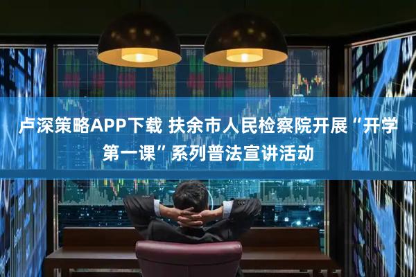 卢深策略APP下载 扶余市人民检察院开展“开学第一课”系列普法宣讲活动