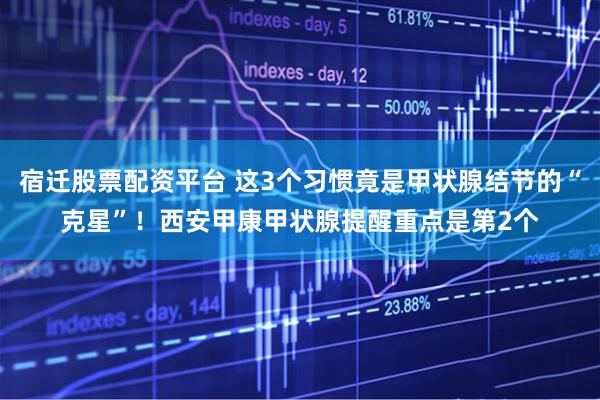 宿迁股票配资平台 这3个习惯竟是甲状腺结节的“克星”！西安甲康甲状腺提醒重点是第2个