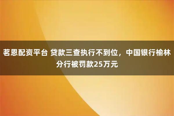 茗恩配资平台 贷款三查执行不到位，中国银行榆林分行被罚款25万元