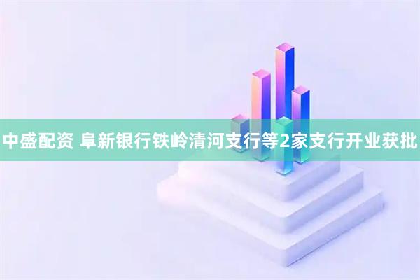 中盛配资 阜新银行铁岭清河支行等2家支行开业获批